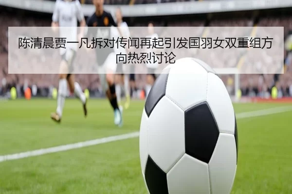 陈清晨贾一凡拆对传闻再起引发国羽女双重组方向热烈讨论