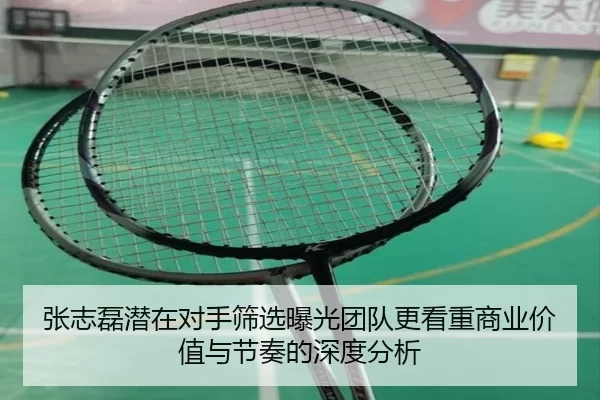 张志磊潜在对手筛选曝光团队更看重商业价值与节奏的深度分析